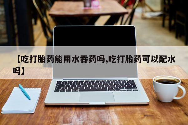 买打胎药私人联系方式【吃打胎药能用水吞药吗,吃打胎药可以配水吗】