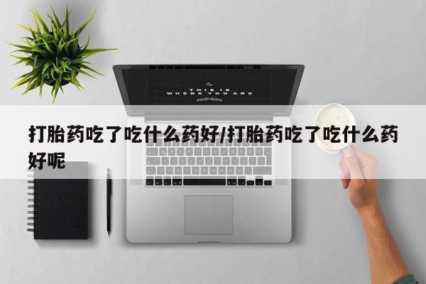 买打胎药私人联系方式打胎药吃了吃什么药好/打胎药吃了吃什么药好呢