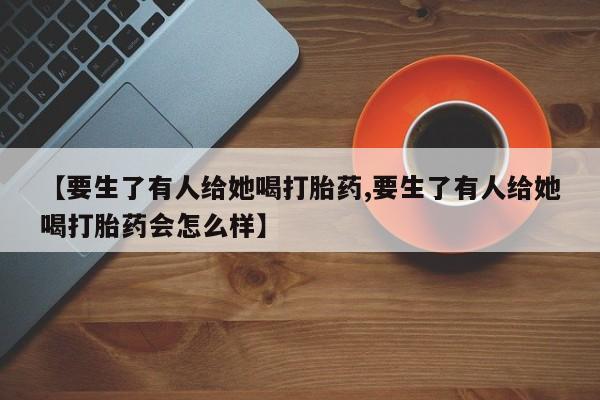 买打胎药私人联系方式【要生了有人给她喝打胎药,要生了有人给她喝打胎药会怎么样】