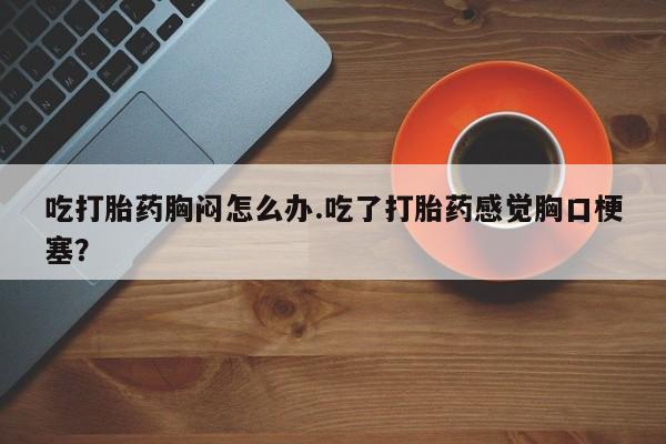 买打胎药私人联系方式吃打胎药胸闷怎么办.吃了打胎药感觉胸口梗塞？