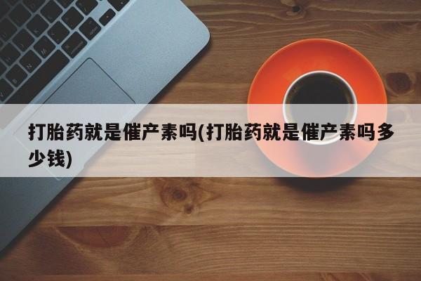 买打胎药私人联系方式打胎药就是催产素吗(打胎药就是催产素吗多少钱)