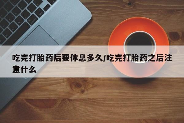 买打胎药私人联系方式吃完打胎药后要休息多久/吃完打胎药之后注意什么