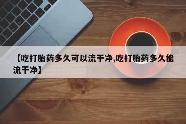 买打胎药私人联系方式【吃打胎药多久可以流干净,吃打胎药多久能流干净】