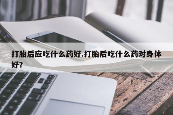 买打胎药私人联系方式打胎后应吃什么药好.打胎后吃什么药对身体好？