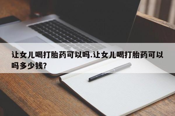 买打胎药私人联系方式让女儿喝打胎药可以吗.让女儿喝打胎药可以吗多少钱？