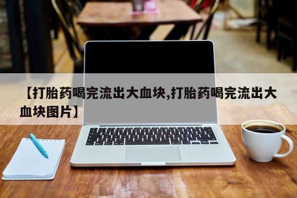 买打胎药私人联系方式【打胎药喝完流出大血块,打胎药喝完流出大血块图片】