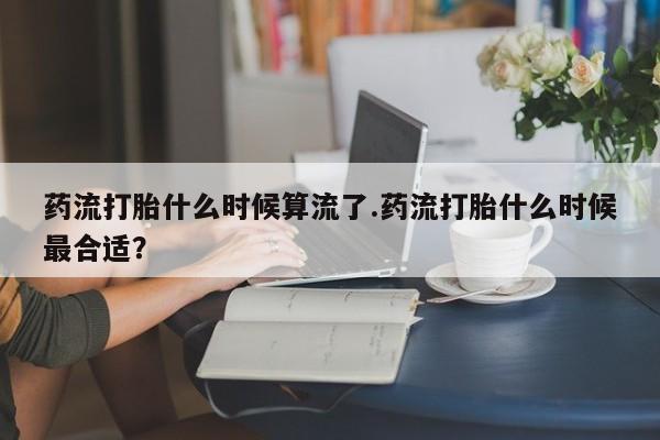 买打胎药私人联系方式药流打胎什么时候算流了.药流打胎什么时候最合适？