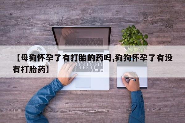 买打胎药私人联系方式【母狗怀孕了有打胎的药吗,狗狗怀孕了有没有打胎药】