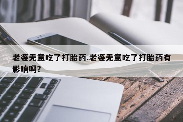 买打胎药私人联系方式老婆无意吃了打胎药.老婆无意吃了打胎药有影响吗？