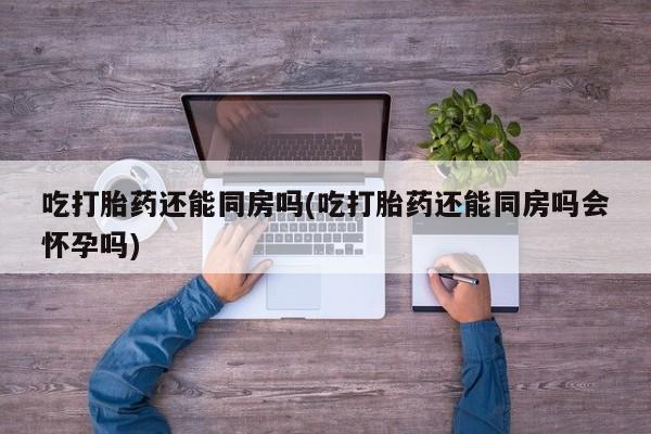 买打胎药私人联系方式吃打胎药还能同房吗(吃打胎药还能同房吗会怀孕吗)