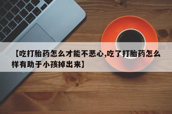 买打胎药私人联系方式【吃打胎药怎么才能不恶心,吃了打胎药怎么样有助于小孩掉出来】