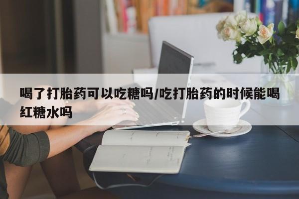 买打胎药私人联系方式喝了打胎药可以吃糖吗/吃打胎药的时候能喝红糖水吗