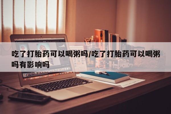 买打胎药私人联系方式吃了打胎药可以喝粥吗/吃了打胎药可以喝粥吗有影响吗