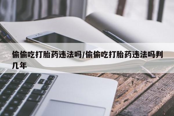 买打胎药私人联系方式偷偷吃打胎药违法吗/偷偷吃打胎药违法吗判几年