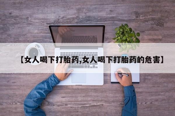 买打胎药私人联系方式【女人喝下打胎药,女人喝下打胎药的危害】