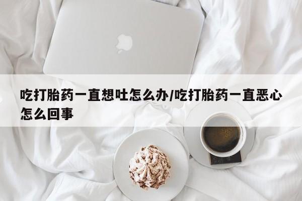 买打胎药私人联系方式吃打胎药一直想吐怎么办/吃打胎药一直恶心怎么回事