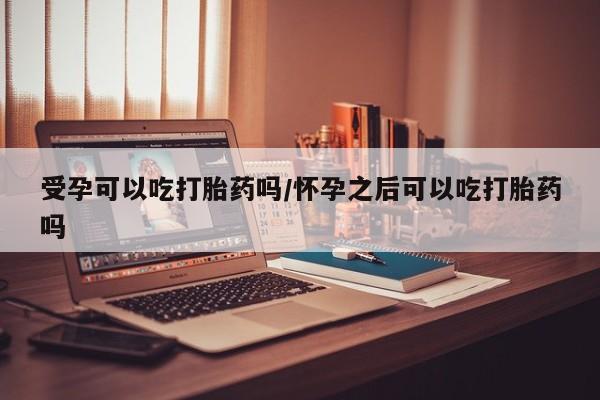 买打胎药私人联系方式受孕可以吃打胎药吗/怀孕之后可以吃打胎药吗