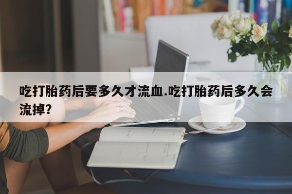 买打胎药私人联系方式吃打胎药后要多久才流血.吃打胎药后多久会流掉？