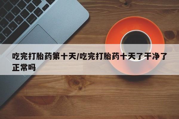 买打胎药私人联系方式吃完打胎药第十天/吃完打胎药十天了干净了正常吗