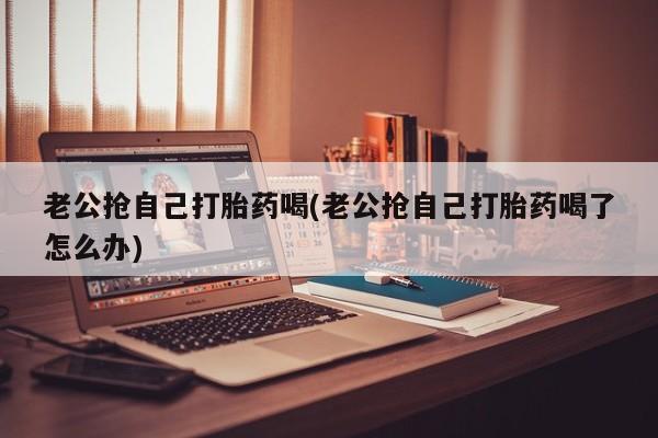 买打胎药私人联系方式老公抢自己打胎药喝(老公抢自己打胎药喝了怎么办)