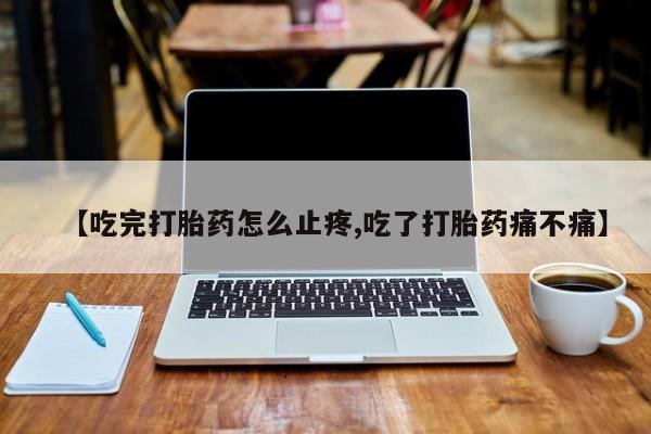 买打胎药私人联系方式【吃完打胎药怎么止疼,吃了打胎药痛不痛】