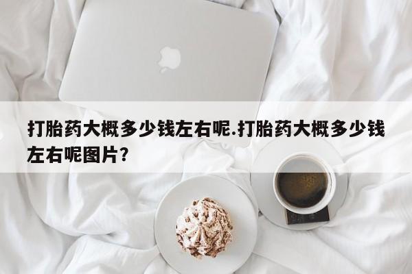 买打胎药私人联系方式打胎药大概多少钱左右呢.打胎药大概多少钱左右呢图片？