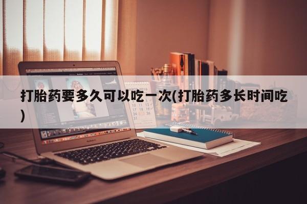 买打胎药私人联系方式打胎药要多久可以吃一次(打胎药多长时间吃)