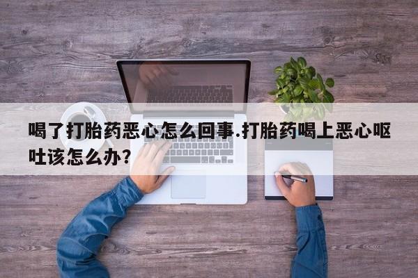 买打胎药私人联系方式喝了打胎药恶心怎么回事.打胎药喝上恶心呕吐该怎么办？