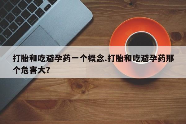 买打胎药私人联系方式打胎和吃避孕药一个概念.打胎和吃避孕药那个危害大？