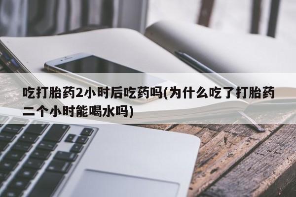 买打胎药私人联系方式吃打胎药2小时后吃药吗(为什么吃了打胎药二个小时能喝水吗)