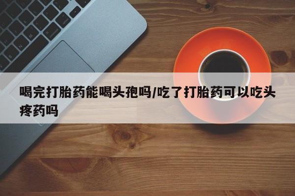 买打胎药私人联系方式喝完打胎药能喝头孢吗/吃了打胎药可以吃头疼药吗