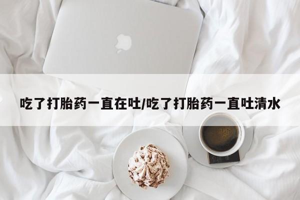 买打胎药私人联系方式吃了打胎药一直在吐/吃了打胎药一直吐清水