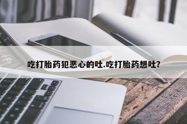 买打胎药私人联系方式吃打胎药犯恶心的吐.吃打胎药想吐？
