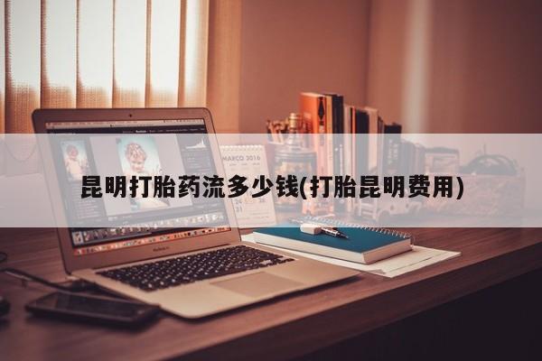 买打胎药私人联系方式昆明打胎药流多少钱(打胎昆明费用)
