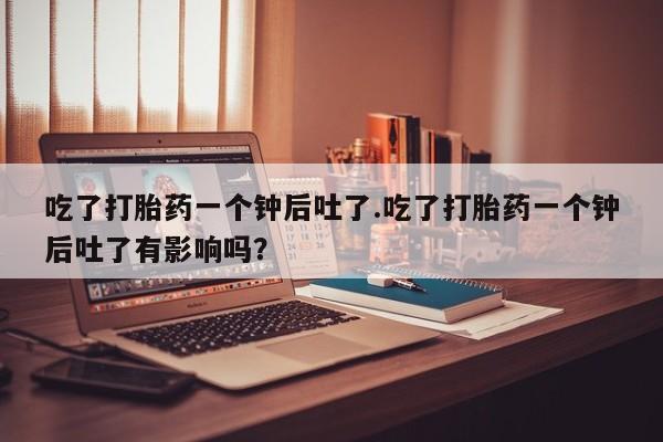 买打胎药私人联系方式吃了打胎药一个钟后吐了.吃了打胎药一个钟后吐了有影响吗？