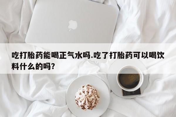 买打胎药私人联系方式吃打胎药能喝正气水吗.吃了打胎药可以喝饮料什么的吗？
