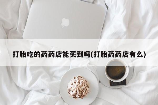 买打胎药私人联系方式打胎吃的药药店能买到吗(打胎药药店有么)