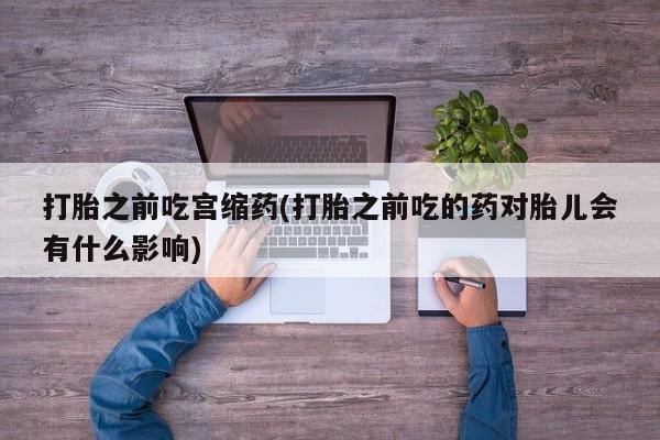 买打胎药私人联系方式打胎之前吃宫缩药(打胎之前吃的药对胎儿会有什么影响)