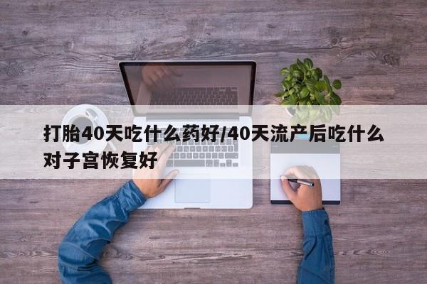 买打胎药私人联系方式打胎40天吃什么药好/40天流产后吃什么对子宫恢复好