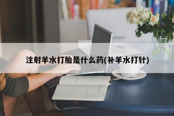 买打胎药私人联系方式注射羊水打胎是什么药(补羊水打针)