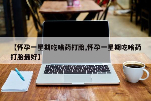 买打胎药私人联系方式【怀孕一星期吃啥药打胎,怀孕一星期吃啥药打胎最好】