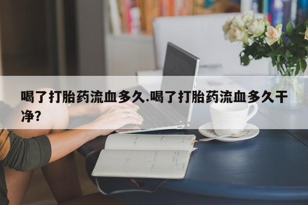 买打胎药私人联系方式喝了打胎药流血多久.喝了打胎药流血多久干净？