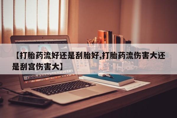 买打胎药私人联系方式【打胎药流好还是刮胎好,打胎药流伤害大还是刮宫伤害大】