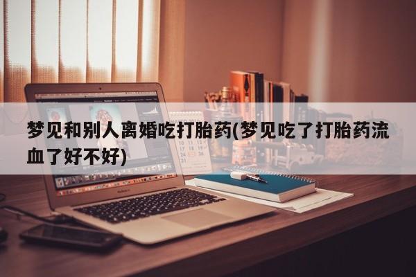 买打胎药私人联系方式梦见和别人离婚吃打胎药(梦见吃了打胎药流血了好不好)
