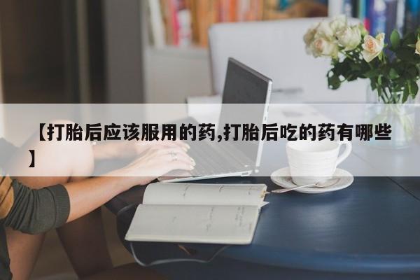 买打胎药私人联系方式【打胎后应该服用的药,打胎后吃的药有哪些】