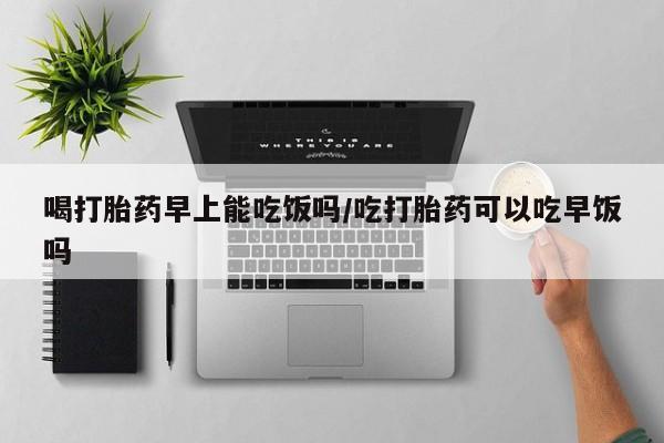 买打胎药私人联系方式喝打胎药早上能吃饭吗/吃打胎药可以吃早饭吗
