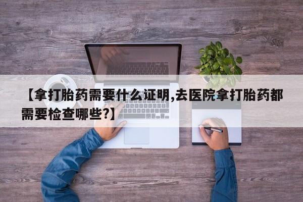 买打胎药私人联系方式【拿打胎药需要什么证明,去医院拿打胎药都需要检查哪些?】