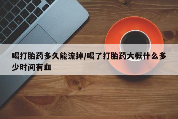 买打胎药私人联系方式喝打胎药多久能流掉/喝了打胎药大概什么多少时间有血