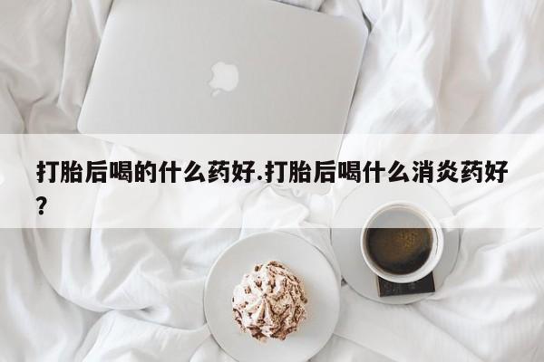 买打胎药私人联系方式打胎后喝的什么药好.打胎后喝什么消炎药好？