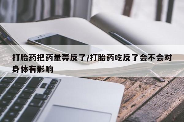买打胎药私人联系方式打胎药把药量弄反了/打胎药吃反了会不会对身体有影响